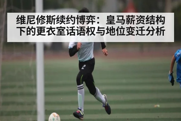 维尼修斯续约博弈：皇马薪资结构下的更衣室话语权与地位变迁分析