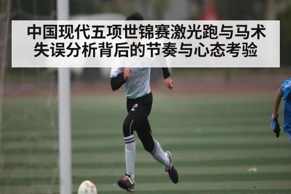 中国现代五项世锦赛激光跑与马术失误分析背后的节奏与心态考验