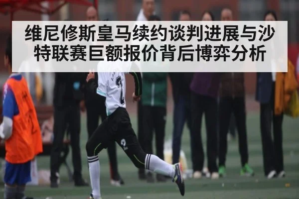 维尼修斯皇马续约谈判进展与沙特联赛巨额报价背后博弈分析