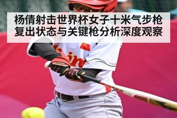杨倩射击世界杯女子十米气步枪复出状态与关键枪分析深度观察