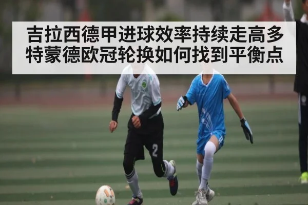 吉拉西德甲进球效率持续走高多特蒙德欧冠轮换如何找到平衡点