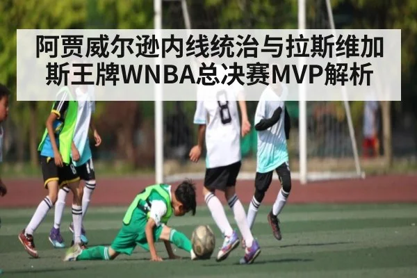 阿贾威尔逊内线统治与拉斯维加斯王牌WNBA总决赛MVP解析